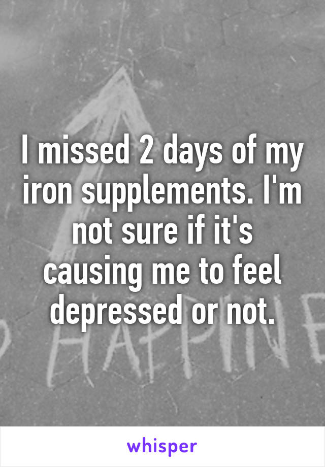 I missed 2 days of my iron supplements. I'm not sure if it's causing me to feel depressed or not.