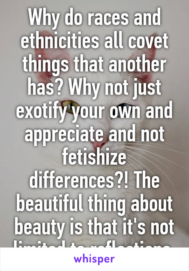 Why do races and ethnicities all covet things that another has? Why not just exotify your own and appreciate and not fetishize differences?! The beautiful thing about beauty is that it's not limited to reflections.