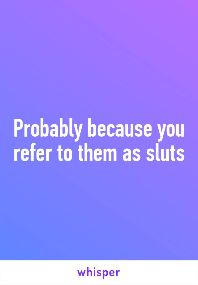 Probably because you refer to them as sluts