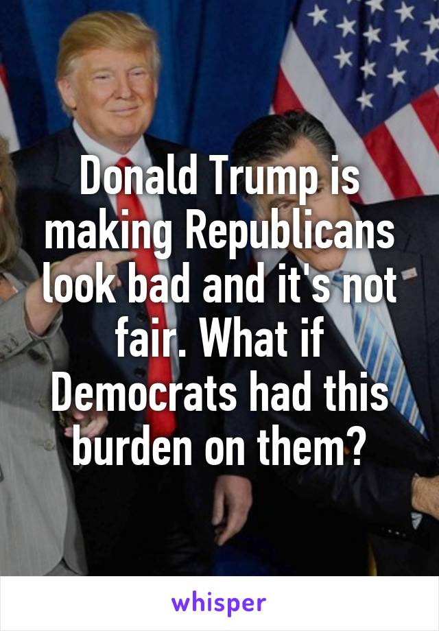 Donald Trump is making Republicans look bad and it's not fair. What if Democrats had this burden on them?