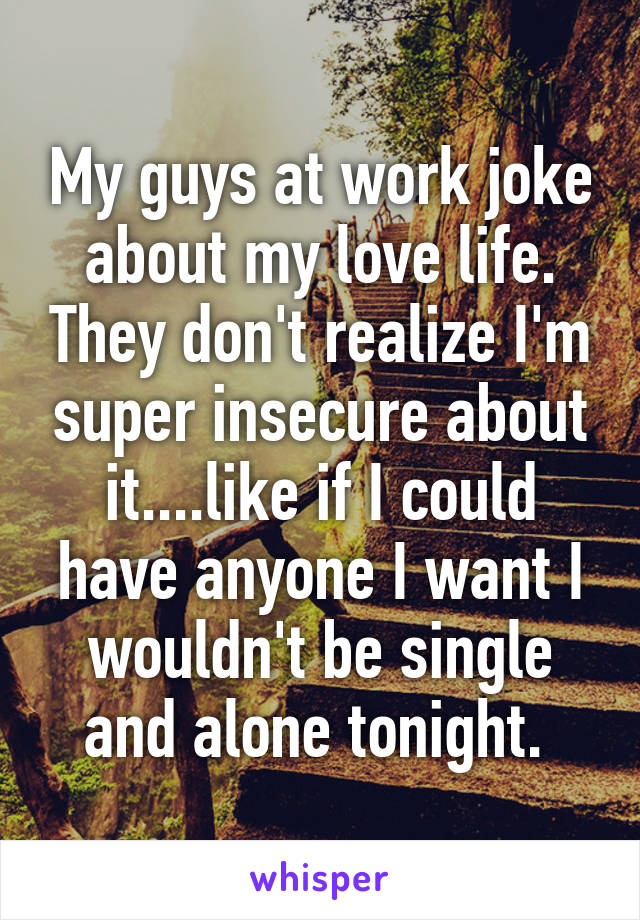 My guys at work joke about my love life. They don't realize I'm super insecure about it....like if I could have anyone I want I wouldn't be single and alone tonight. 