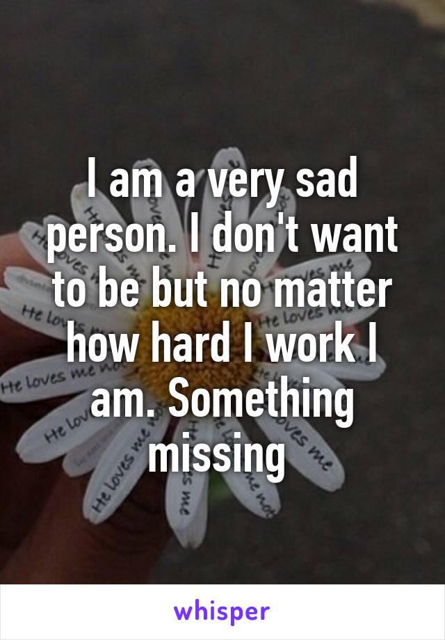 I am a very sad person. I don't want to be but no matter how hard I work I am. Something missing 