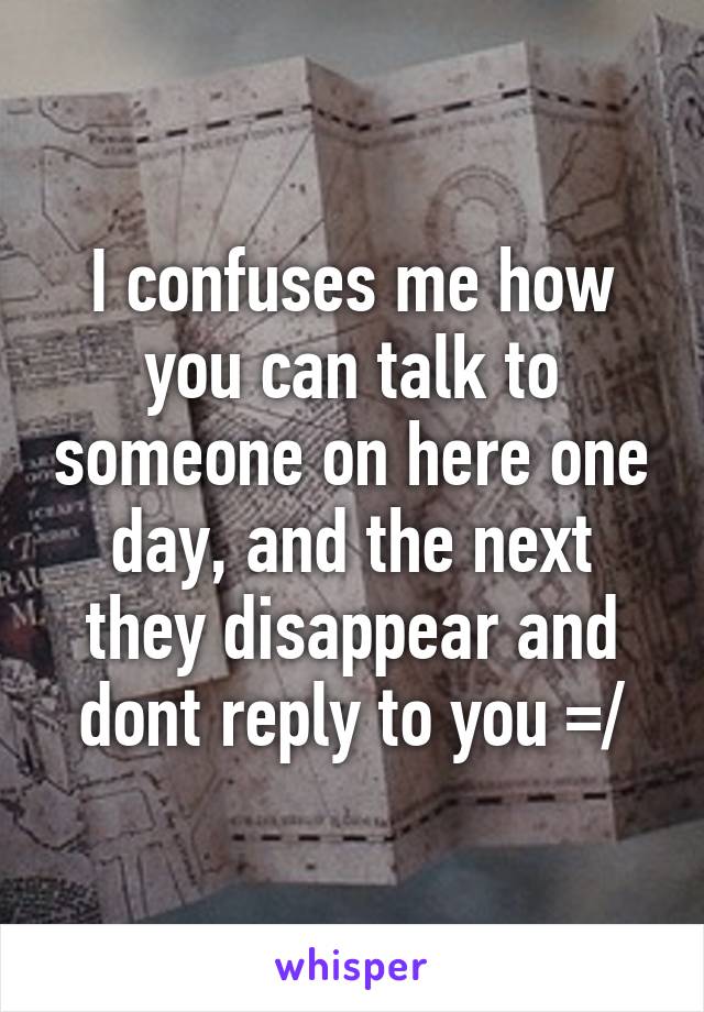 I confuses me how you can talk to someone on here one day, and the next they disappear and dont reply to you =/