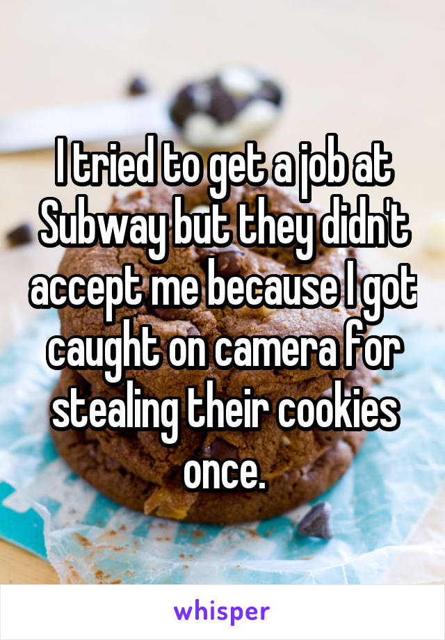 I tried to get a job at Subway but they didn't accept me because I got caught on camera for stealing their cookies once.