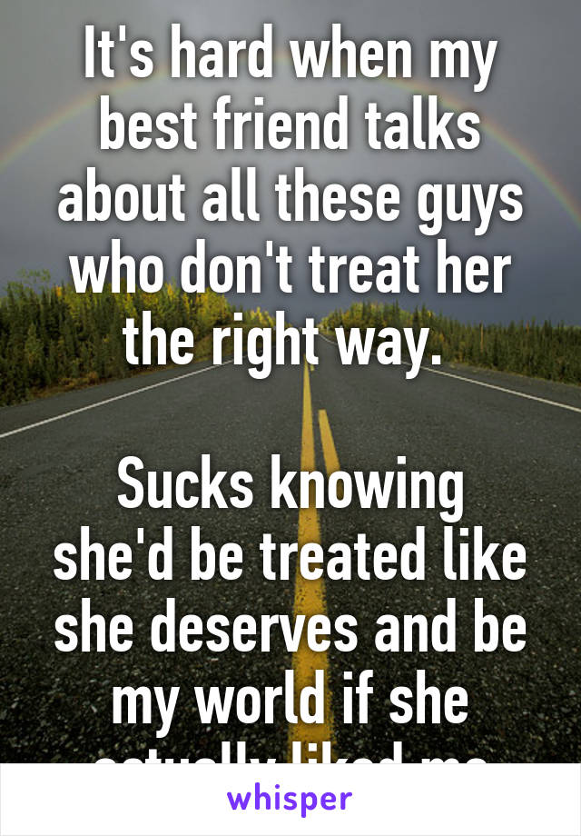 It's hard when my best friend talks about all these guys who don't treat her the right way. 

Sucks knowing she'd be treated like she deserves and be my world if she actually liked me