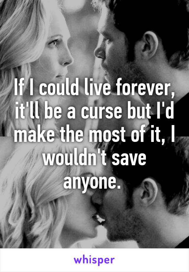 If I could live forever, it'll be a curse but I'd make the most of it, I wouldn't save anyone. 