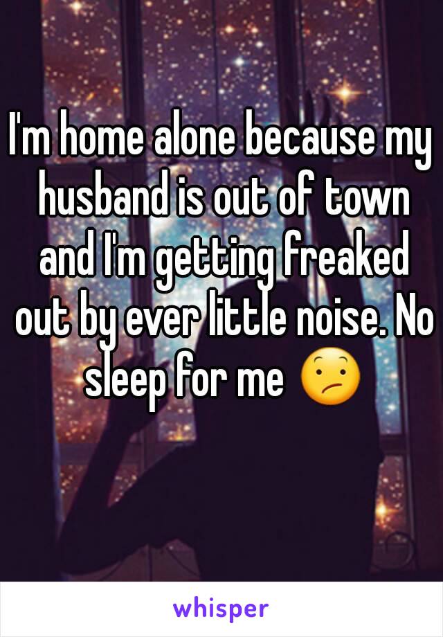 I'm home alone because my husband is out of town and I'm getting freaked out by ever little noise. No sleep for me 😕