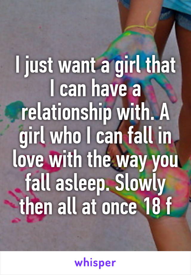 I just want a girl that I can have a relationship with. A girl who I can fall in love with the way you fall asleep. Slowly then all at once 18 f