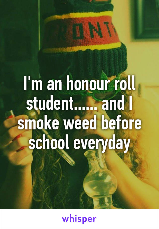 I'm an honour roll student...... and I smoke weed before school everyday