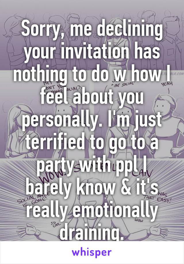 Sorry, me declining your invitation has nothing to do w how I feel about you personally. I'm just terrified to go to a party with ppl I barely know & it's really emotionally draining.