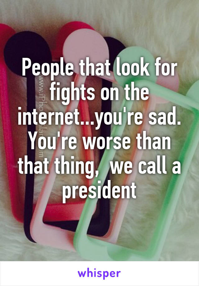 People that look for fights on the internet...you're sad. You're worse than that thing,  we call a president
