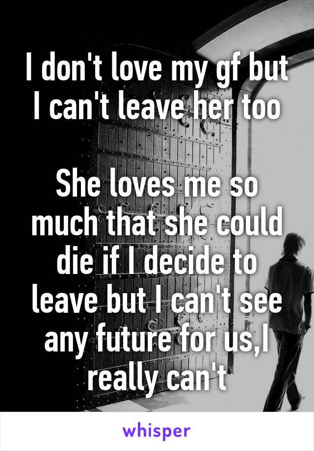 I don't love my gf but I can't leave her too

She loves me so much that she could die if I decide to leave but I can't see any future for us,I really can't