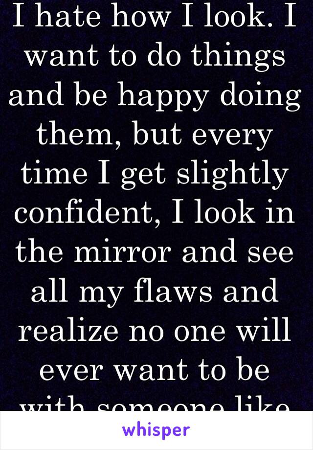 I hate how I look. I want to do things and be happy doing them, but every time I get slightly confident, I look in the mirror and see all my flaws and realize no one will ever want to be with someone like me.