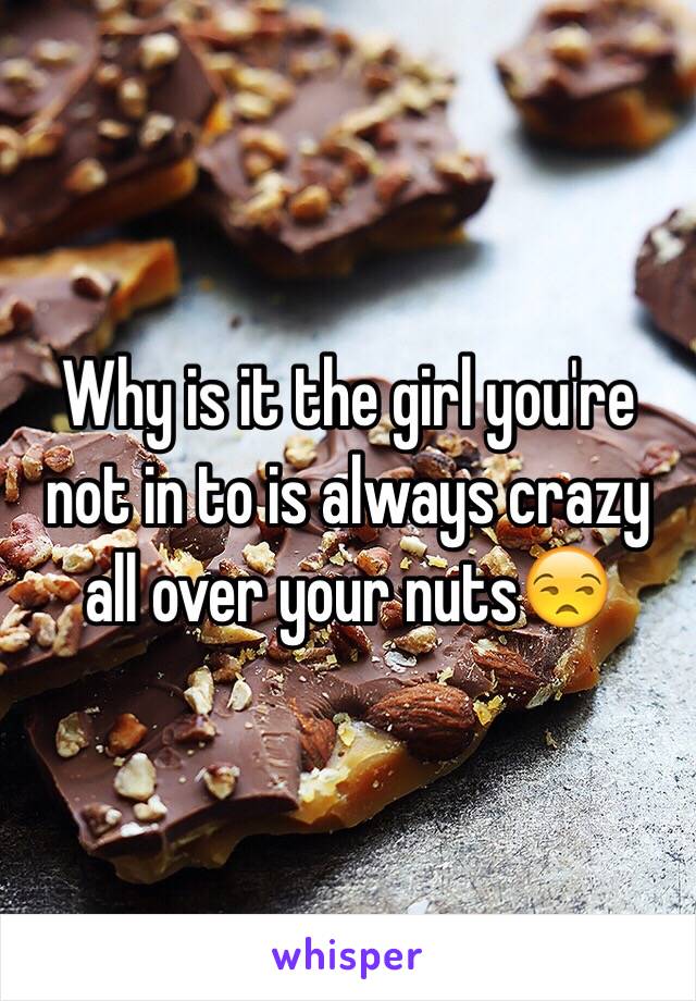 Why is it the girl you're not in to is always crazy all over your nuts😒