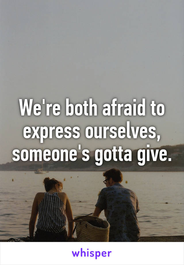 We're both afraid to express ourselves, someone's gotta give.