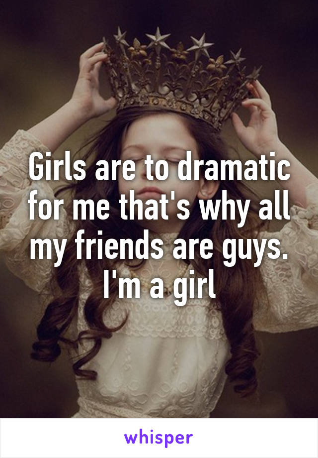 Girls are to dramatic for me that's why all my friends are guys. I'm a girl