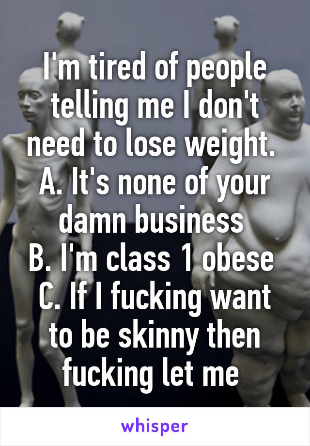 I'm tired of people telling me I don't need to lose weight. 
A. It's none of your damn business 
B. I'm class 1 obese 
C. If I fucking want to be skinny then fucking let me 