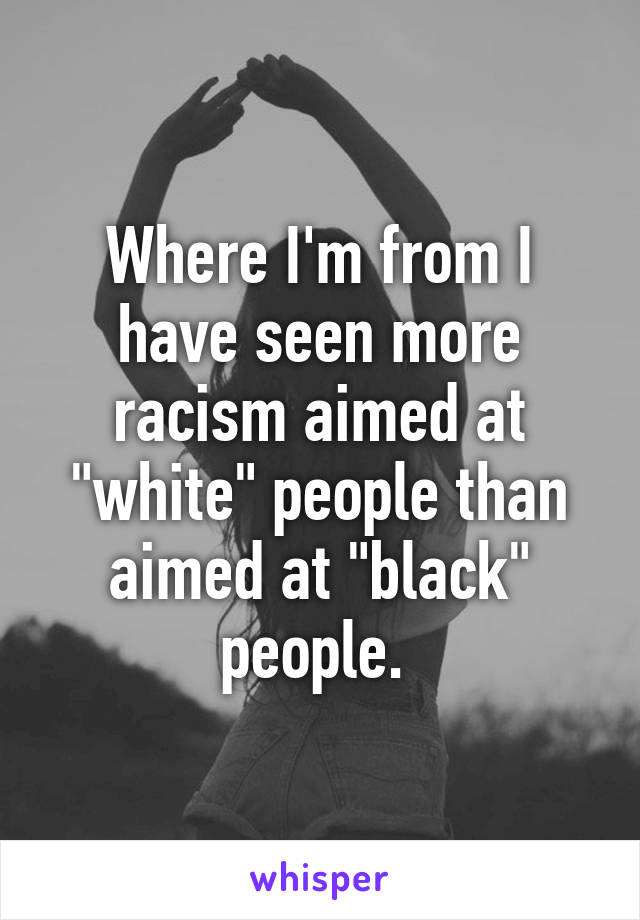 Where I'm from I have seen more racism aimed at "white" people than aimed at "black" people. 