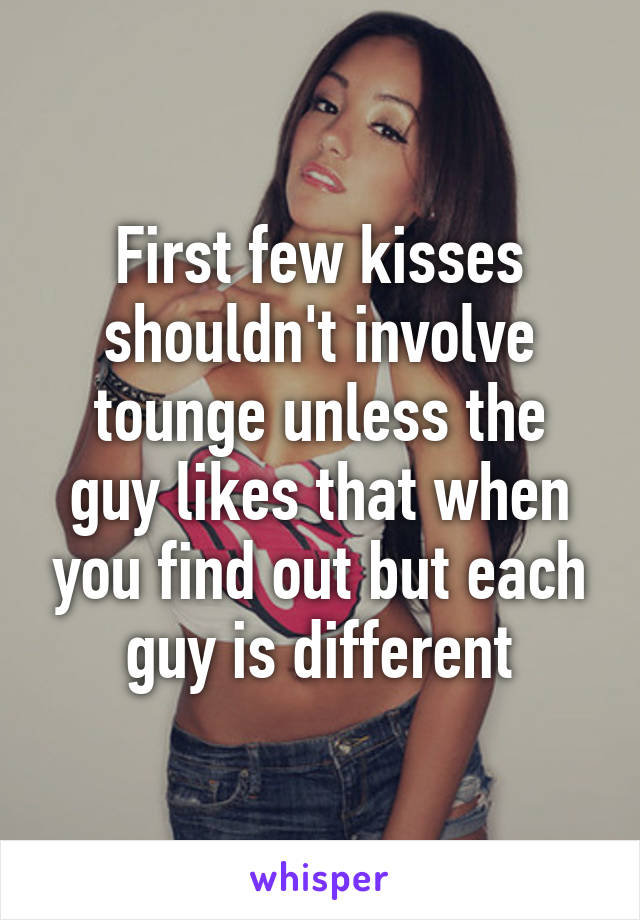 First few kisses shouldn't involve tounge unless the guy likes that when you find out but each guy is different