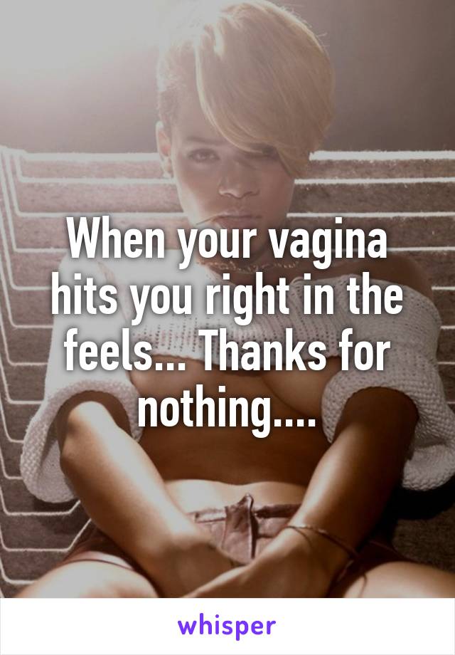 When your vagina hits you right in the feels... Thanks for nothing....