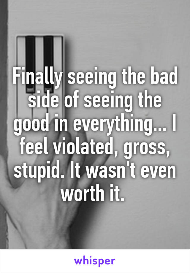 Finally seeing the bad side of seeing the good in everything... I feel violated, gross, stupid. It wasn't even worth it. 