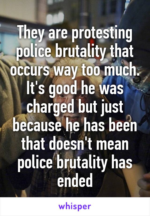 They are protesting police brutality that occurs way too much. It's good he was charged but just because he has been that doesn't mean police brutality has ended