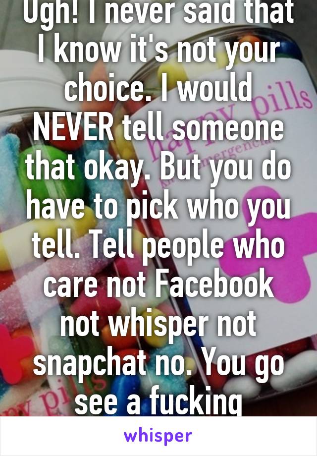 Ugh! I never said that I know it's not your choice. I would NEVER tell someone that okay. But you do have to pick who you tell. Tell people who care not Facebook not whisper not snapchat no. You go see a fucking therapist. 