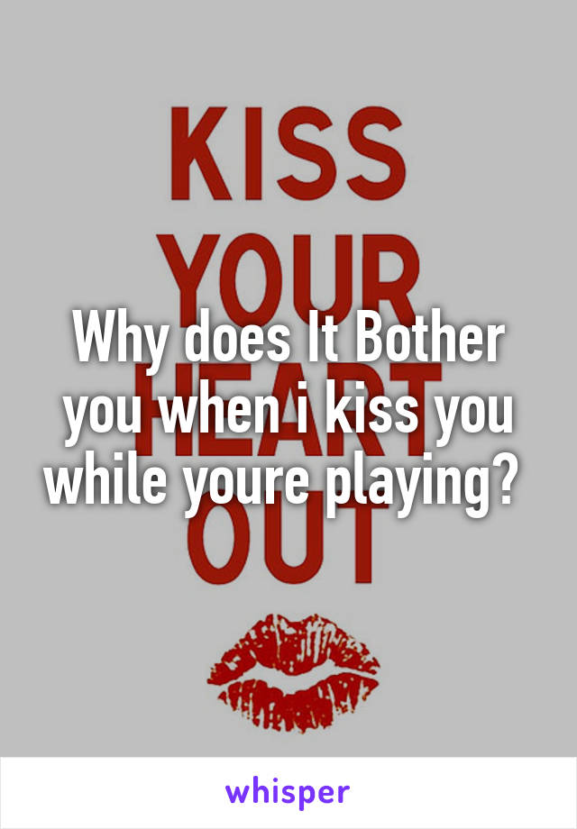 Why does It Bother you when i kiss you while youre playing? 