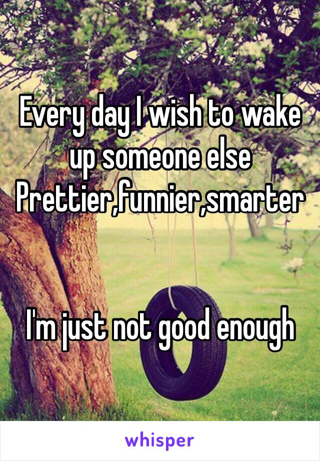 Every day I wish to wake up someone else
Prettier,funnier,smarter


I'm just not good enough