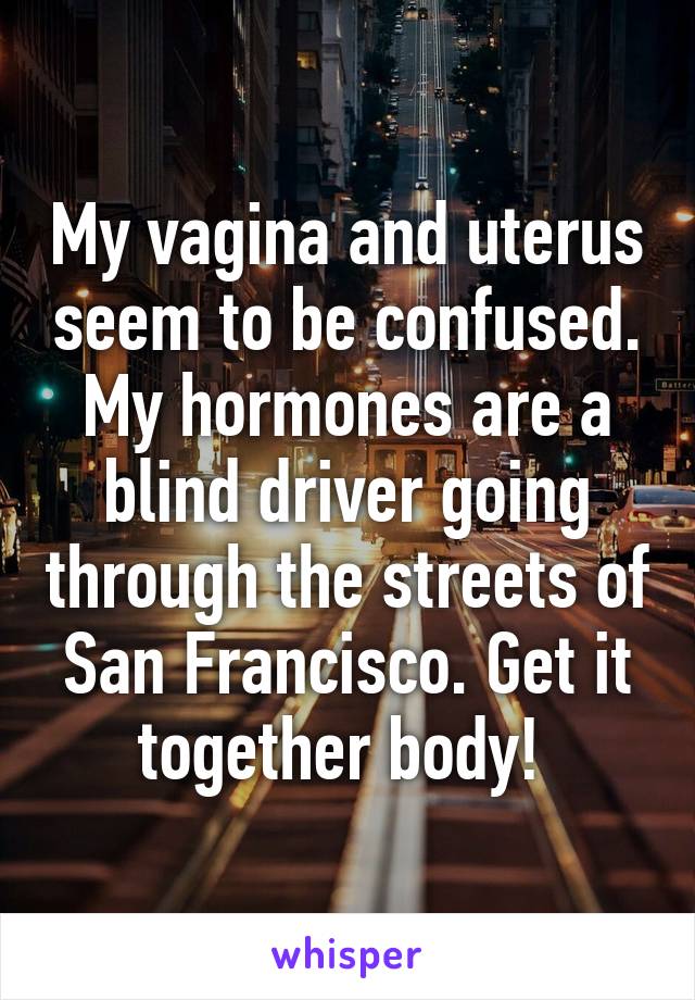 My vagina and uterus seem to be confused. My hormones are a blind driver going through the streets of San Francisco. Get it together body! 