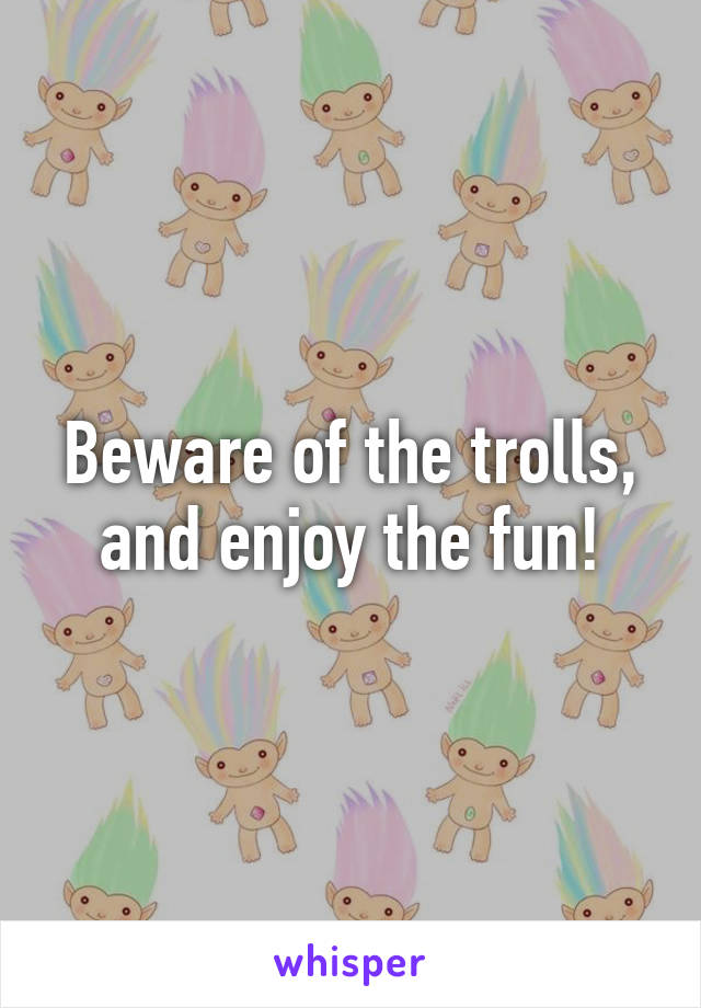 Beware of the trolls, and enjoy the fun!