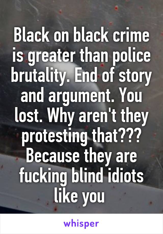 Black on black crime is greater than police brutality. End of story and argument. You lost. Why aren't they protesting that??? Because they are fucking blind idiots like you 