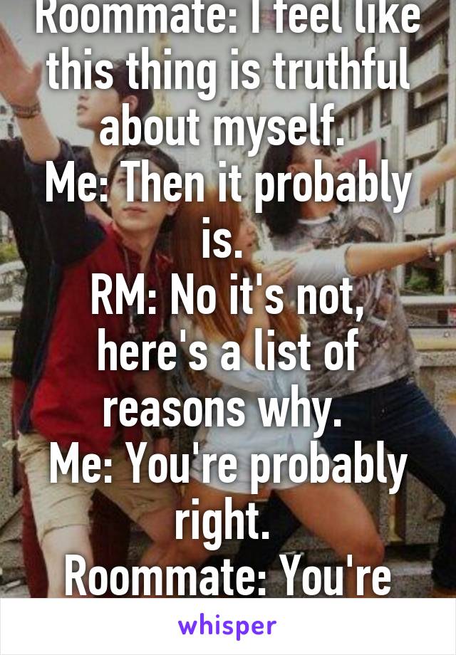 Roommate: I feel like this thing is truthful about myself. 
Me: Then it probably is. 
RM: No it's not, here's a list of reasons why. 
Me: You're probably right. 
Roommate: You're so condescending! 