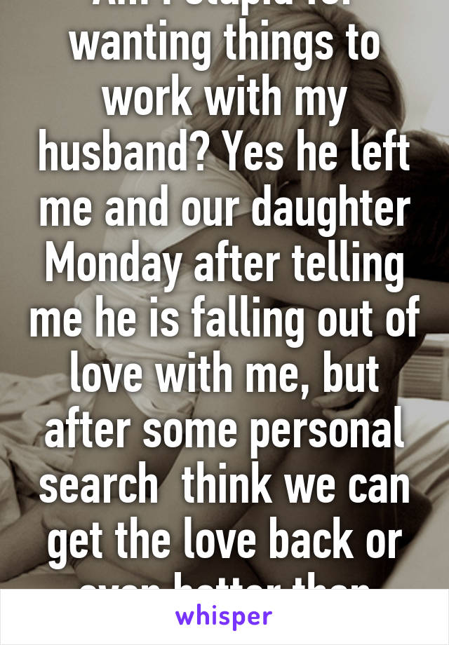 Am I stupid for wanting things to work with my husband? Yes he left me and our daughter Monday after telling me he is falling out of love with me, but after some personal search  think we can get the love back or even better than before. 