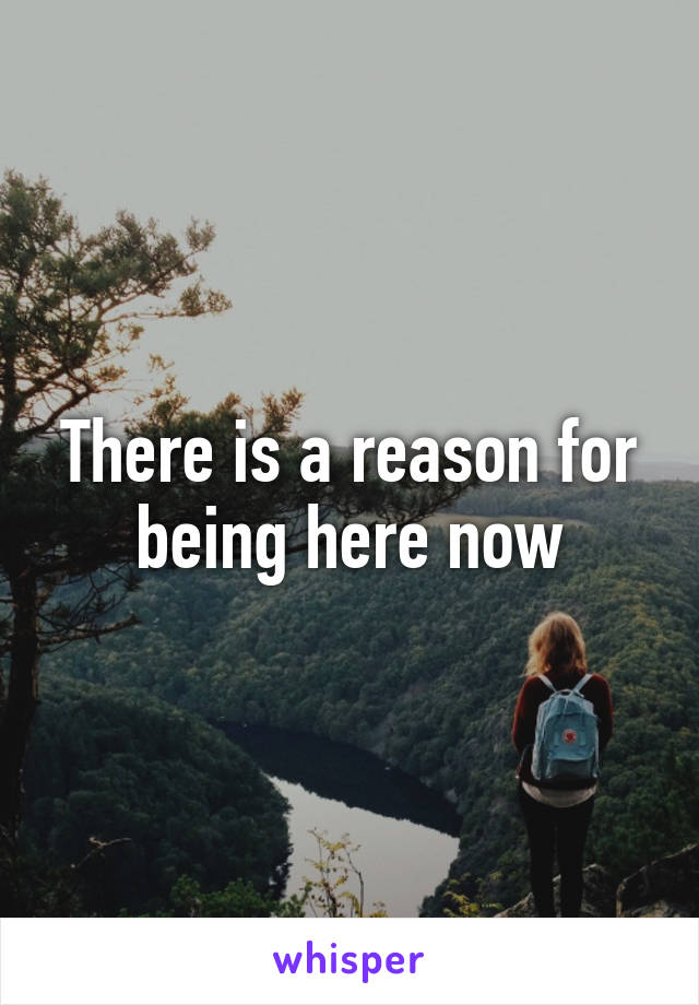 There is a reason for being here now