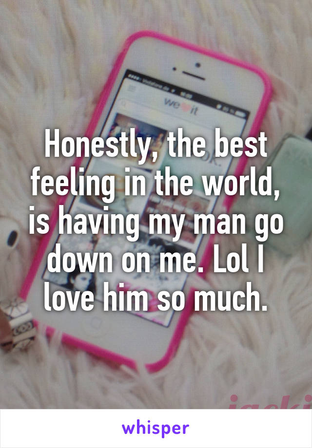 Honestly, the best feeling in the world, is having my man go down on me. Lol I love him so much.