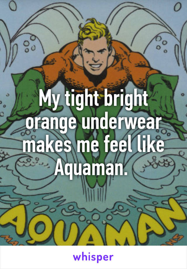 My tight bright orange underwear makes me feel like Aquaman. 