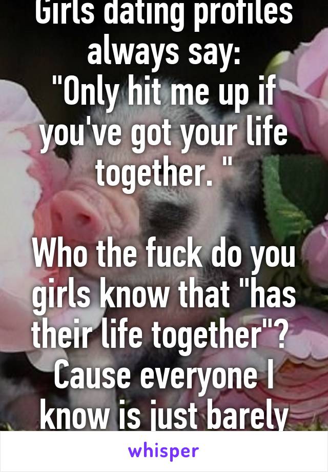 Girls dating profiles always say:
"Only hit me up if you've got your life together. "

Who the fuck do you girls know that "has their life together"?  Cause everyone I know is just barely hanging on.