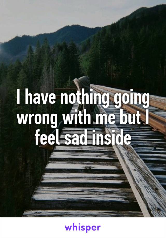 I have nothing going wrong with me but I feel sad inside