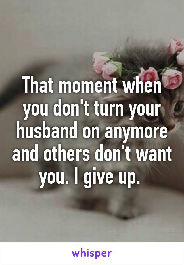 That moment when you don't turn your husband on anymore and others don't want you. I give up. 