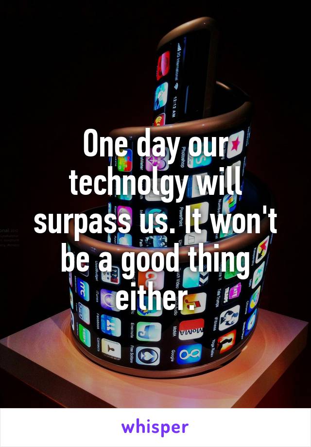 One day our technolgy will surpass us. It won't be a good thing either.