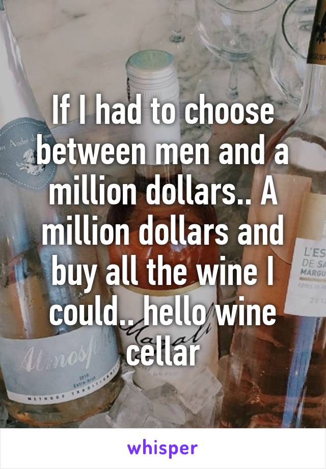 If I had to choose between men and a million dollars.. A million dollars and buy all the wine I could.. hello wine cellar