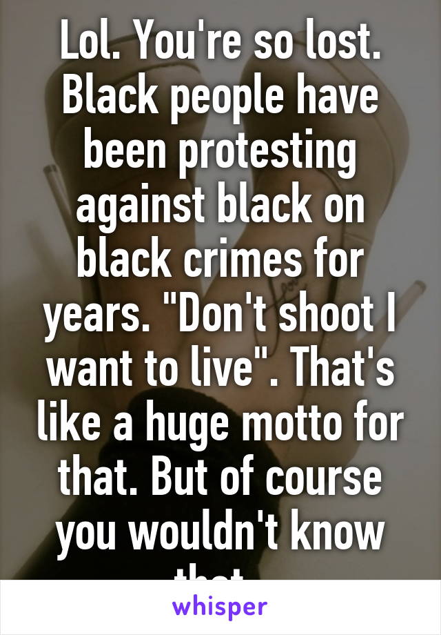 Lol. You're so lost. Black people have been protesting against black on black crimes for years. "Don't shoot I want to live". That's like a huge motto for that. But of course you wouldn't know that. 