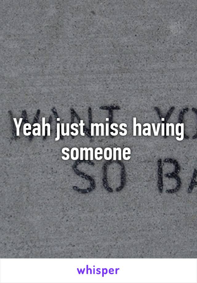 Yeah just miss having someone 