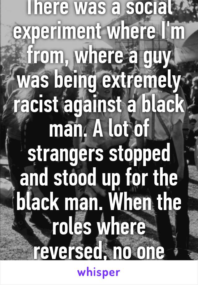 There was a social experiment where I'm from, where a guy was being extremely racist against a black man. A lot of strangers stopped and stood up for the black man. When the roles where reversed, no one intervened 