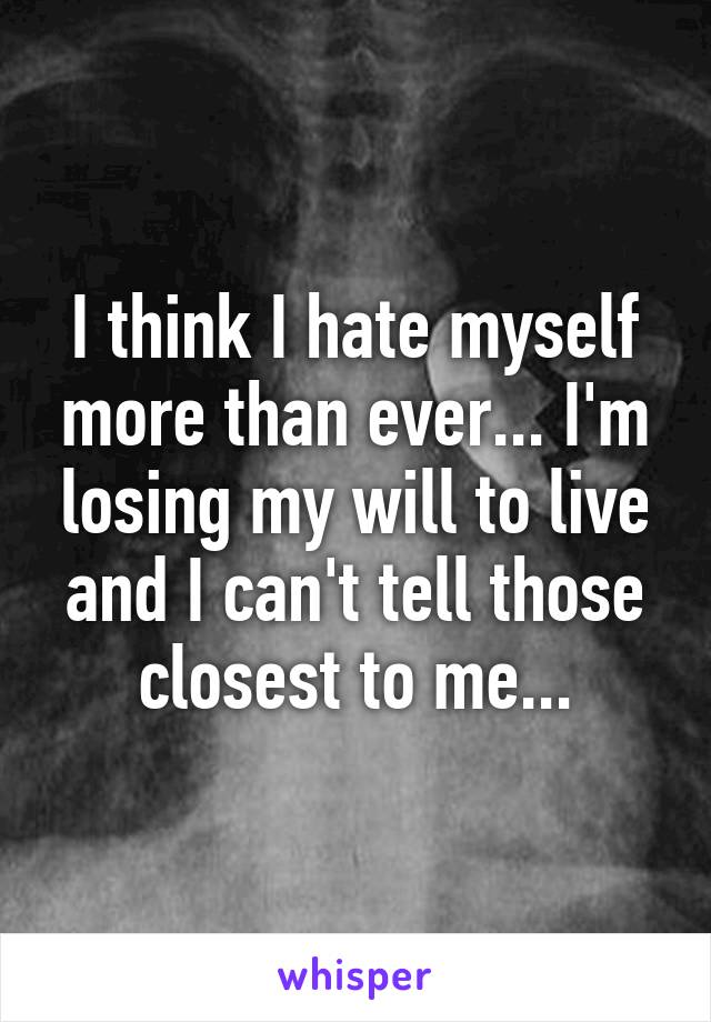 I think I hate myself more than ever... I'm losing my will to live and I can't tell those closest to me...