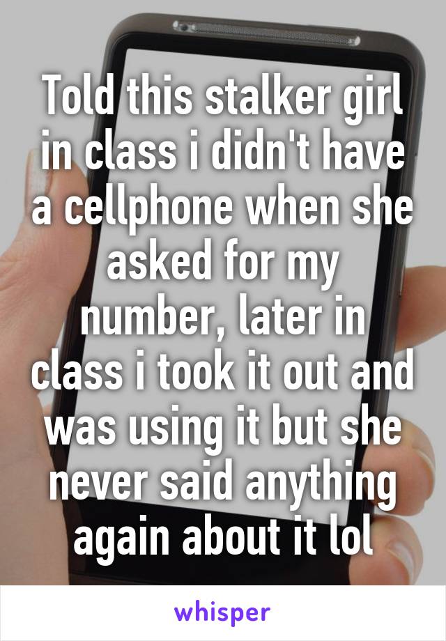 Told this stalker girl in class i didn't have a cellphone when she asked for my number, later in class i took it out and was using it but she never said anything again about it lol