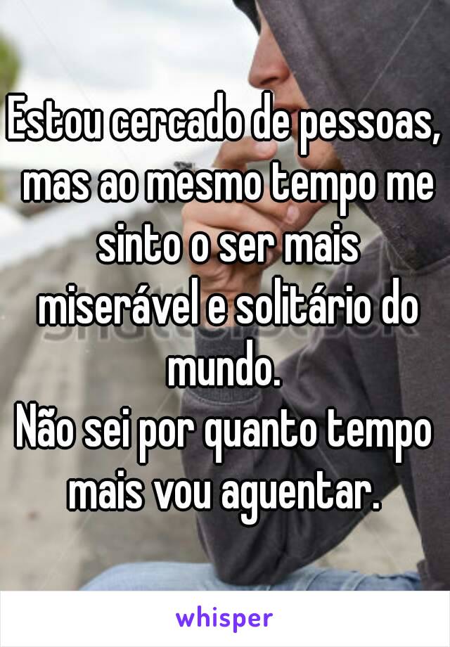 Estou cercado de pessoas, mas ao mesmo tempo me sinto o ser mais miserável e solitário do mundo. 
Não sei por quanto tempo mais vou aguentar. 
