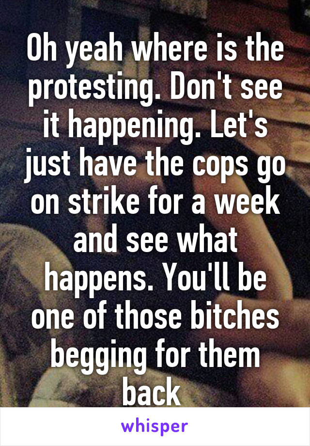 Oh yeah where is the protesting. Don't see it happening. Let's just have the cops go on strike for a week and see what happens. You'll be one of those bitches begging for them back 