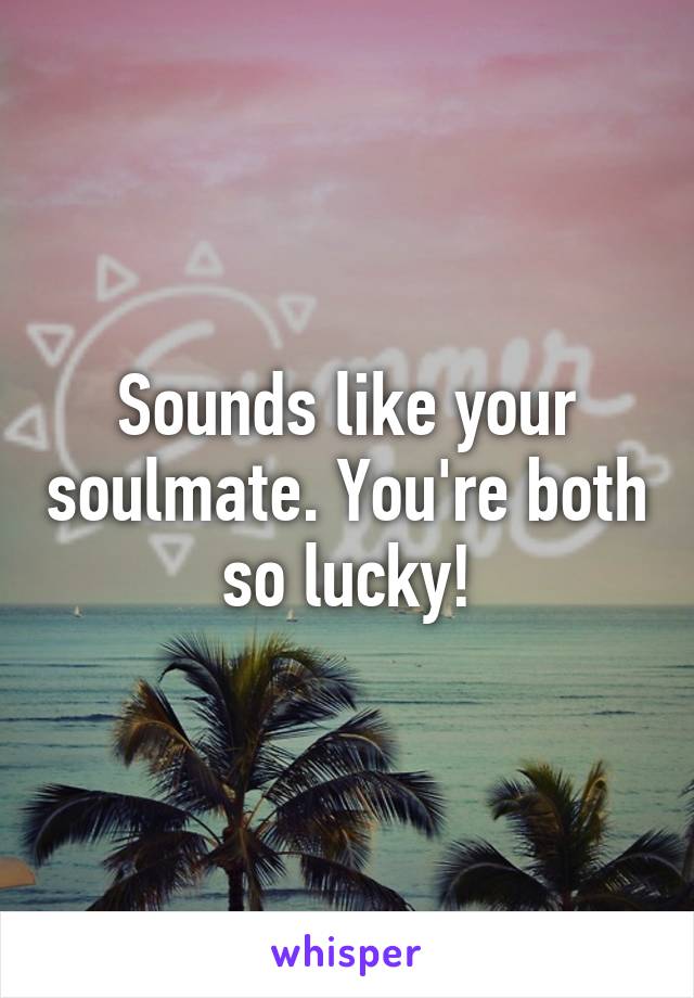 Sounds like your soulmate. You're both so lucky!